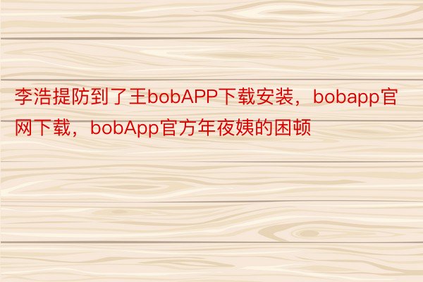李浩提防到了王bobAPP下载安装，bobapp官网下载，bobApp官方年夜姨的困顿