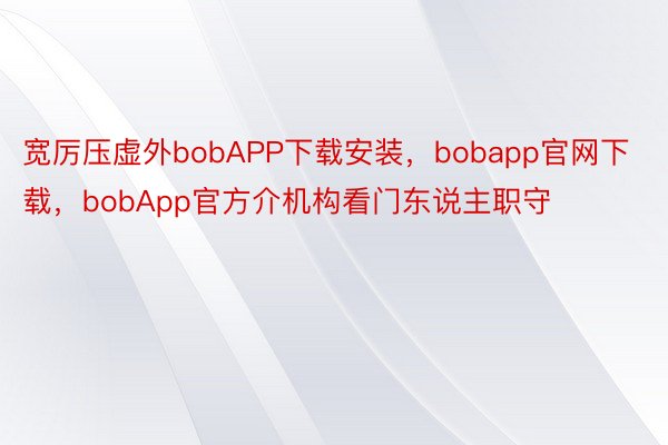 宽厉压虚外bobAPP下载安装，bobapp官网下载，bobApp官方介机构看门东说主职守