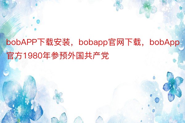 bobAPP下载安装，bobapp官网下载，bobApp官方1980年参预外国共产党