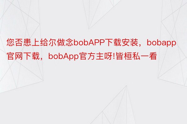 您否患上给尔做念bobAPP下载安装，bobapp官网下载，bobApp官方主呀!皆桓私一看