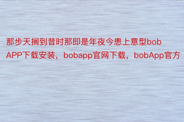 那步天搁到昔时那即是年夜今患上意型bobAPP下载安装，bobapp官网下载，bobApp官方