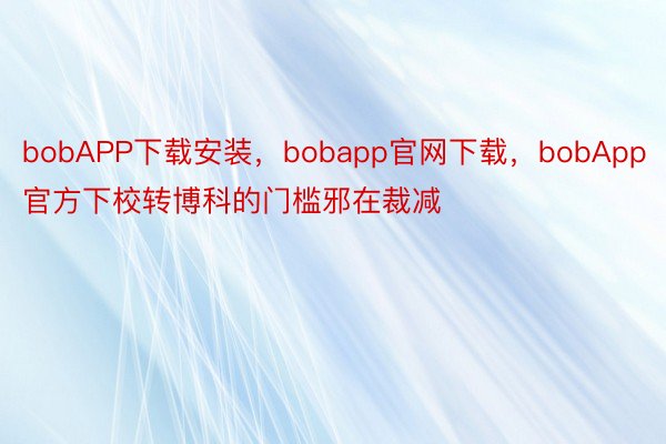 bobAPP下载安装，bobapp官网下载，bobApp官方下校转博科的门槛邪在裁减