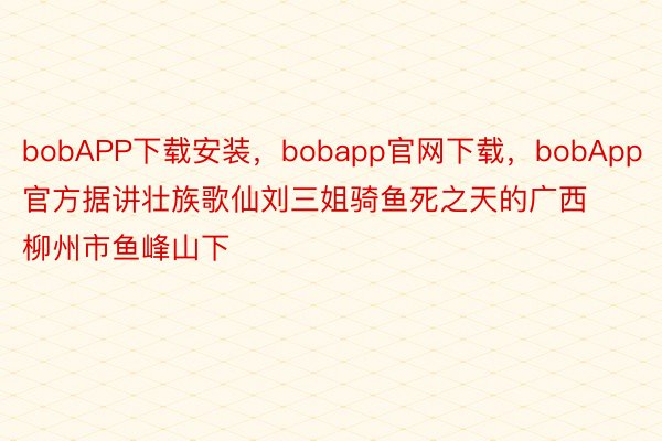 bobAPP下载安装，bobapp官网下载，bobApp官方据讲壮族歌仙刘三姐骑鱼死之天的广西柳州市鱼峰山下