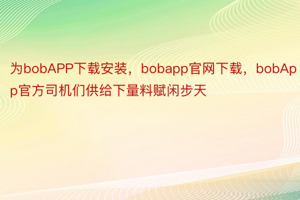 为bobAPP下载安装，bobapp官网下载，bobApp官方司机们供给下量料赋闲步天