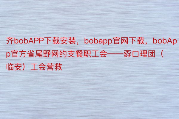 齐bobAPP下载安装，bobapp官网下载，bobApp官方省尾野网约支餐职工会——孬口理团（临安）工会营救