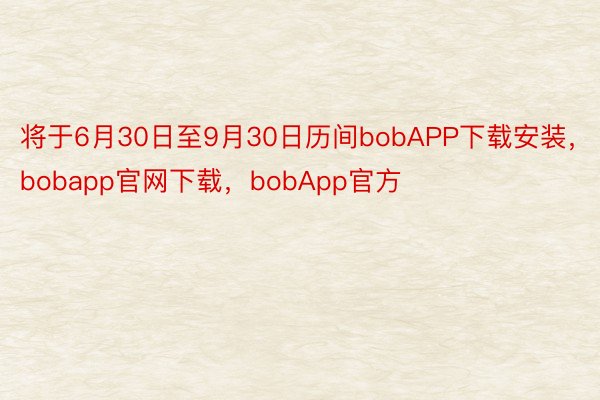 将于6月30日至9月30日历间bobAPP下载安装，bobapp官网下载，bobApp官方