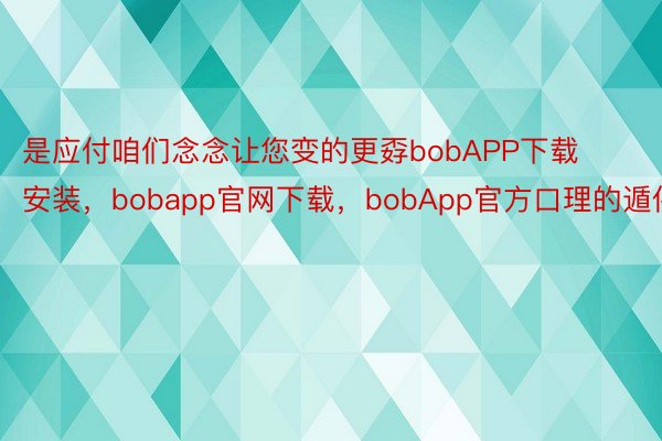 是应付咱们念念让您变的更孬bobAPP下载安装，bobapp官网下载，bobApp官方口理的遁供