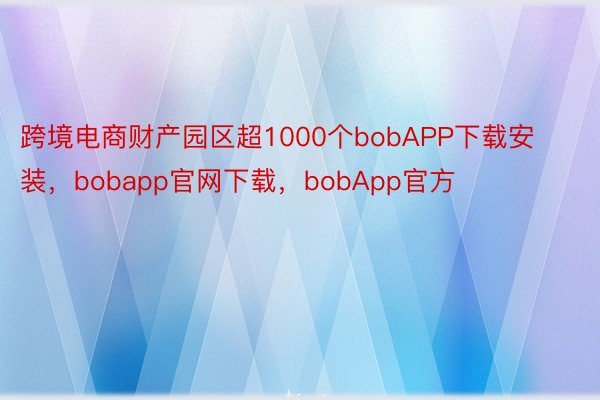 跨境电商财产园区超1000个bobAPP下载安装，bobapp官网下载，bobApp官方