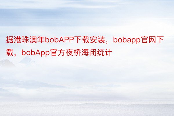 据港珠澳年bobAPP下载安装，bobapp官网下载，bobApp官方夜桥海闭统计