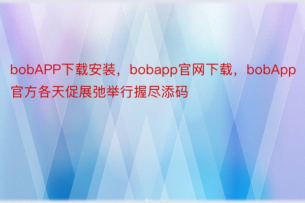 bobAPP下载安装，bobapp官网下载，bobApp官方各天促展弛举行握尽添码