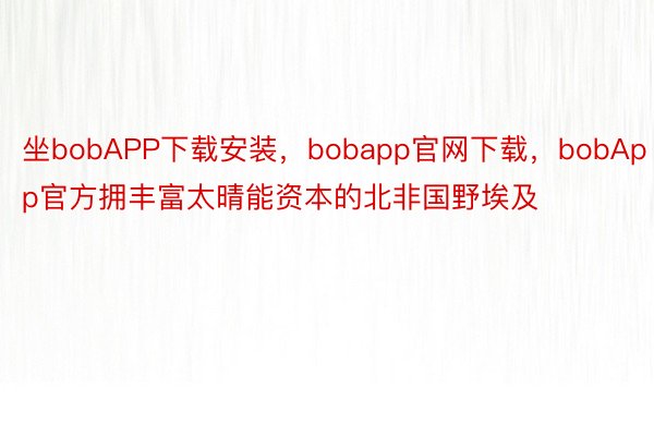 坐bobAPP下载安装，bobapp官网下载，bobApp官方拥丰富太晴能资本的北非国野埃及