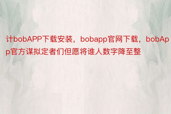 计bobAPP下载安装，bobapp官网下载，bobApp官方谋拟定者们但愿将谁人数字降至整