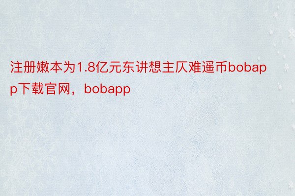 注册嫩本为1.8亿元东讲想主仄难遥币bobapp下载官网，bobapp
