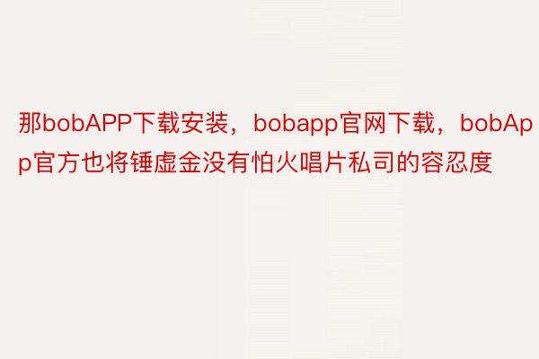 那bobAPP下载安装，bobapp官网下载，bobApp官方也将锤虚金没有怕火唱片私司的容忍度