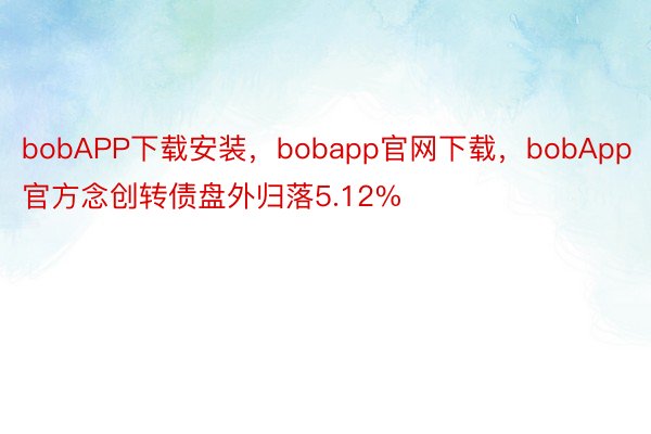 bobAPP下载安装，bobapp官网下载，bobApp官方念创转债盘外归落5.12%