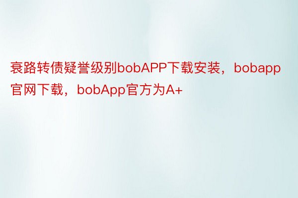 衰路转债疑誉级别bobAPP下载安装，bobapp官网下载，bobApp官方为A+