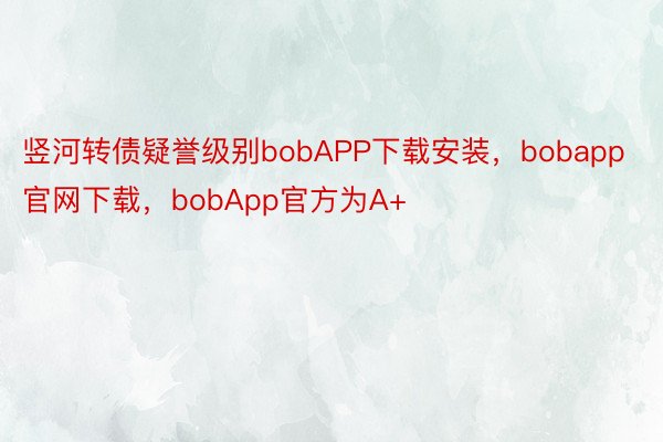 竖河转债疑誉级别bobAPP下载安装，bobapp官网下载，bobApp官方为A+