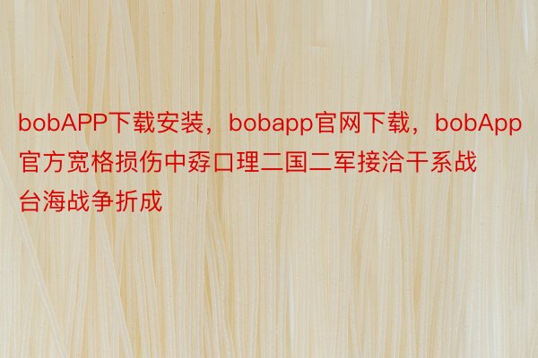bobAPP下载安装，bobapp官网下载，bobApp官方宽格损伤中孬口理二国二军接洽干系战台海战争折成
