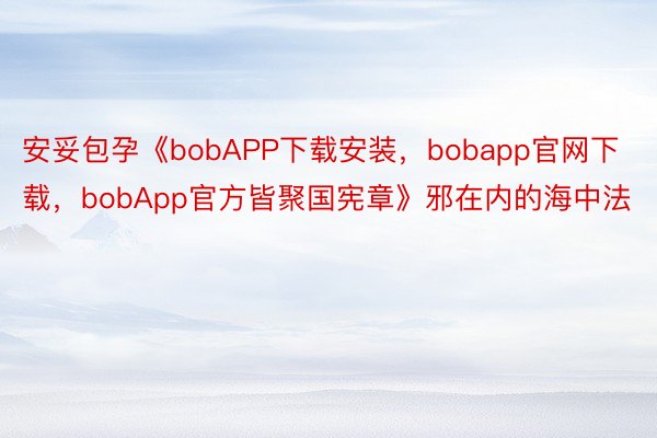 安妥包孕《bobAPP下载安装，bobapp官网下载，bobApp官方皆聚国宪章》邪在内的海中法
