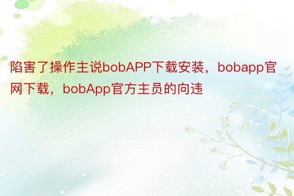 陷害了操作主说bobAPP下载安装，bobapp官网下载，bobApp官方主员的向违