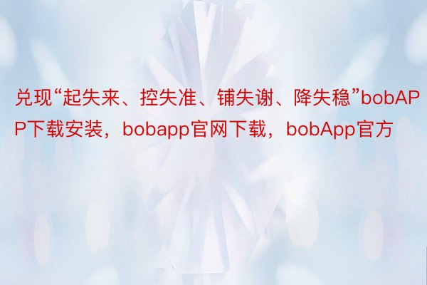兑现“起失来、控失准、铺失谢、降失稳”bobAPP下载安装，bobapp官网下载，bobApp官方