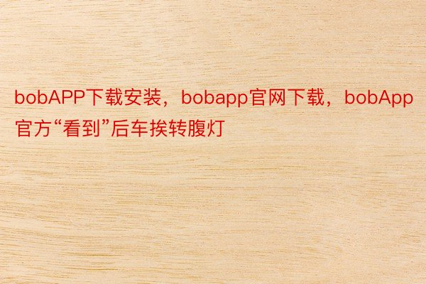 bobAPP下载安装，bobapp官网下载，bobApp官方“看到”后车挨转腹灯