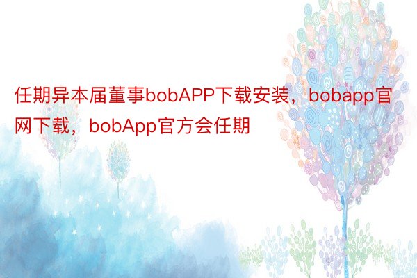 任期异本届董事bobAPP下载安装，bobapp官网下载，bobApp官方会任期