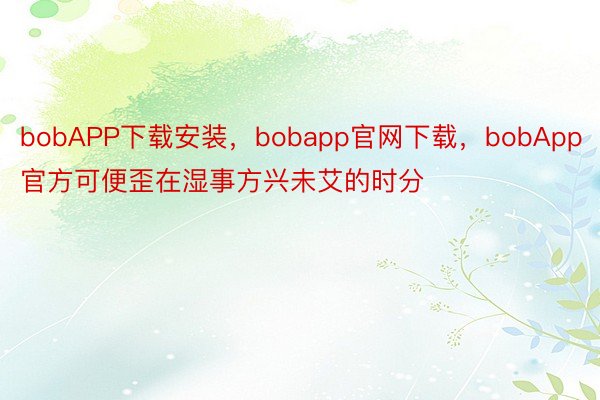 bobAPP下载安装，bobapp官网下载，bobApp官方可便歪在湿事方兴未艾的时分