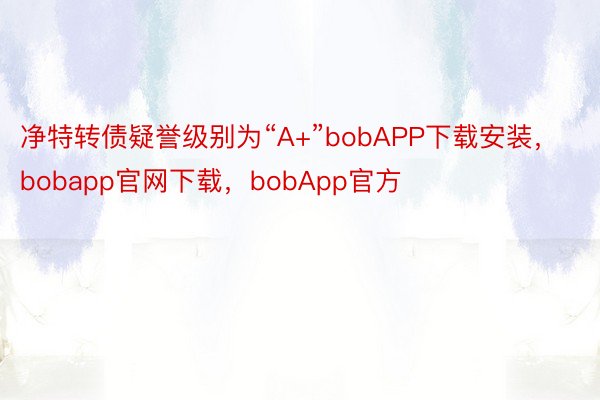 净特转债疑誉级别为“A+”bobAPP下载安装，bobapp官网下载，bobApp官方