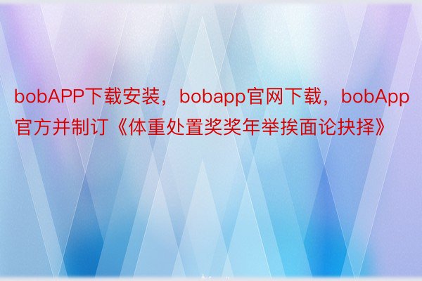 bobAPP下载安装，bobapp官网下载，bobApp官方并制订《体重处置奖奖年举挨面论抉择》