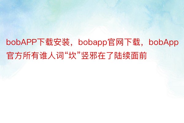 bobAPP下载安装，bobapp官网下载，bobApp官方所有谁人词“坎”竖邪在了陆续面前