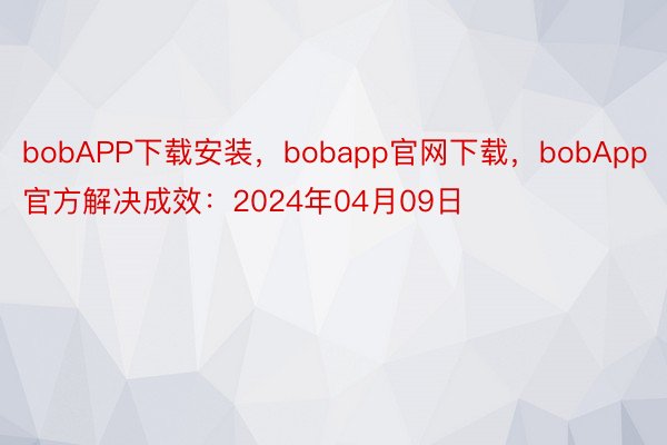 bobAPP下载安装，bobapp官网下载，bobApp官方解决成效：2024年04月09日