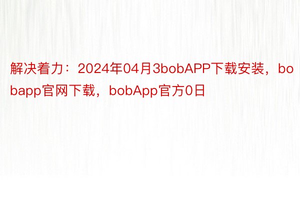 解决着力：2024年04月3bobAPP下载安装，bobapp官网下载，bobApp官方0日