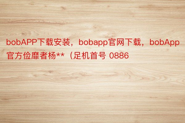 bobAPP下载安装，bobapp官网下载，bobApp官方俭靡者杨**（足机首号 0886