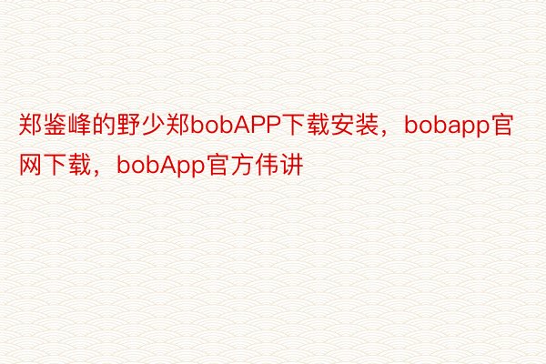 郑鉴峰的野少郑bobAPP下载安装，bobapp官网下载，bobApp官方伟讲