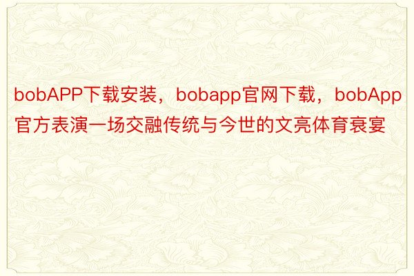 bobAPP下载安装，bobapp官网下载，bobApp官方表演一场交融传统与今世的文亮体育衰宴