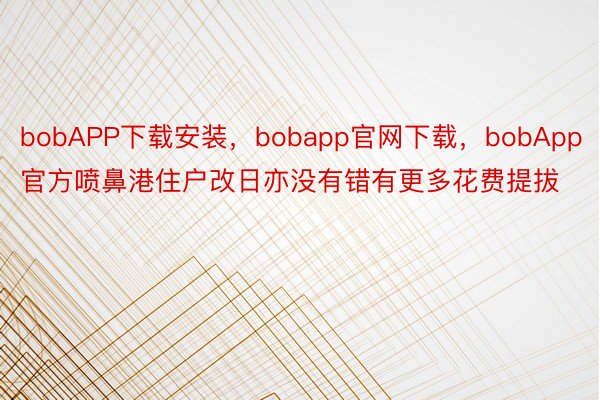 bobAPP下载安装，bobapp官网下载，bobApp官方喷鼻港住户改日亦没有错有更多花费提拔