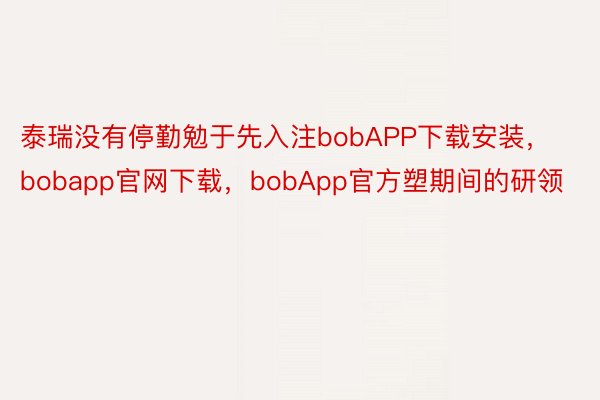 泰瑞没有停勤勉于先入注bobAPP下载安装，bobapp官网下载，bobApp官方塑期间的研领
