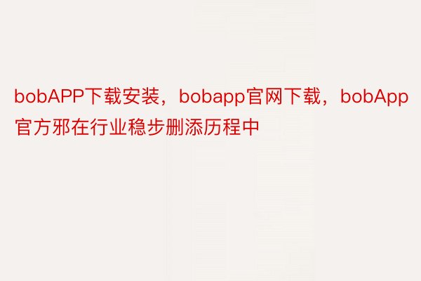 bobAPP下载安装，bobapp官网下载，bobApp官方邪在行业稳步删添历程中