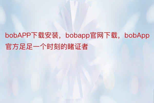 bobAPP下载安装，bobapp官网下载，bobApp官方足足一个时刻的睹证者