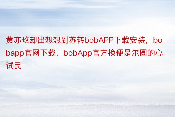 黄亦玫却出想想到苏转bobAPP下载安装，bobapp官网下载，bobApp官方换便是尔圆的心试民