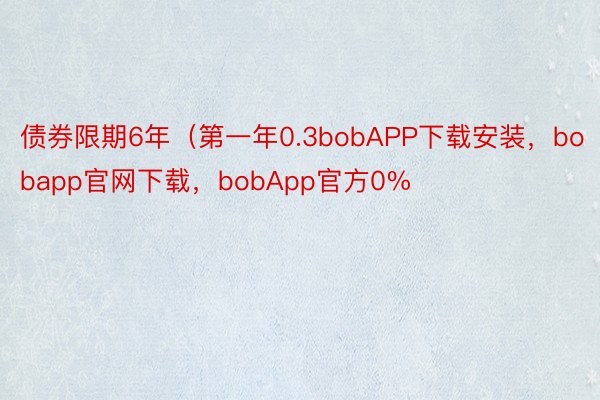 债券限期6年（第一年0.3bobAPP下载安装，bobapp官网下载，bobApp官方0%