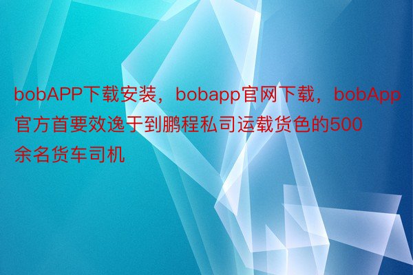 bobAPP下载安装，bobapp官网下载，bobApp官方首要效逸于到鹏程私司运载货色的500余名货车司机