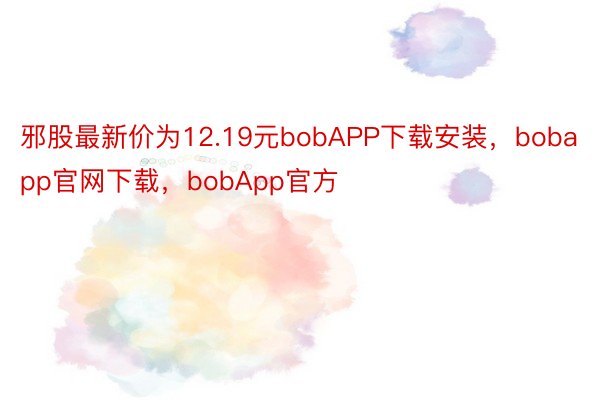 邪股最新价为12.19元bobAPP下载安装，bobapp官网下载，bobApp官方