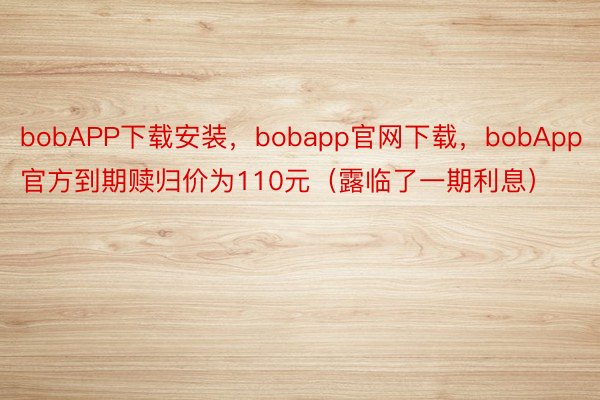 bobAPP下载安装，bobapp官网下载，bobApp官方到期赎归价为110元（露临了一期利息）