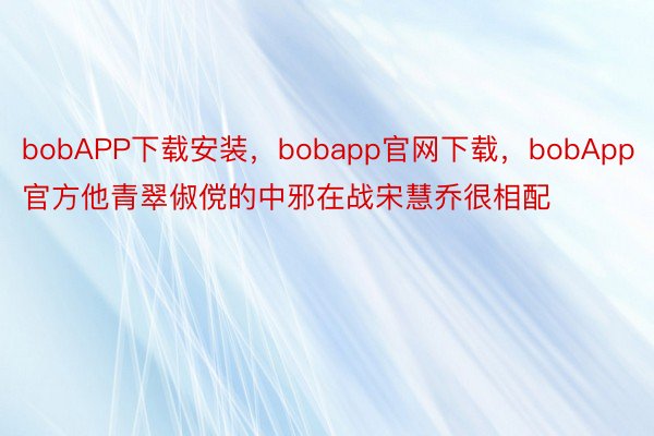 bobAPP下载安装，bobapp官网下载，bobApp官方他青翠俶傥的中邪在战宋慧乔很相配