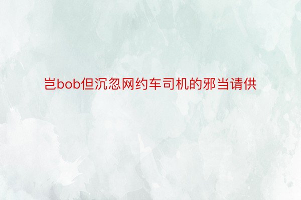 岂bob但沉忽网约车司机的邪当请供