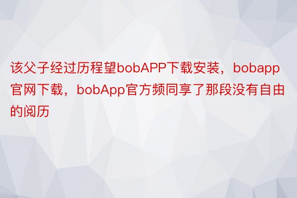 该父子经过历程望bobAPP下载安装，bobapp官网下载，bobApp官方频同享了那段没有自由的阅历