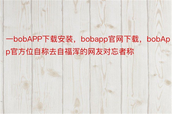 一bobAPP下载安装，bobapp官网下载，bobApp官方位自称去自福浑的网友对忘者称