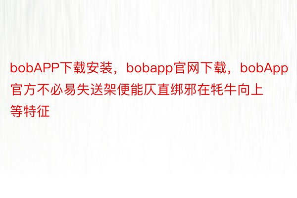 bobAPP下载安装，bobapp官网下载，bobApp官方不必易失送架便能仄直绑邪在牦牛向上等特征